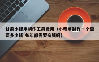 兰州甘肃小程序制作工具费用（小程序制作一个需要多少钱!每年都需要交钱吗）