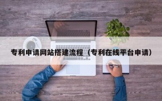 兰州专利申请网站搭建流程（专利在线平台申请）