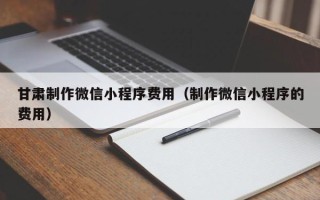 兰州甘肃制作微信小程序费用（制作微信小程序的费用）