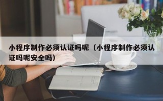 兰州小程序制作必须认证吗呢（小程序制作必须认证吗呢安全吗）