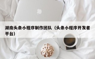 兰州湖南头条小程序制作团队（头条小程序开发者平台）
