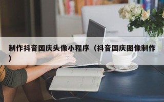 兰州制作抖音国庆头像小程序（抖音国庆图像制作）