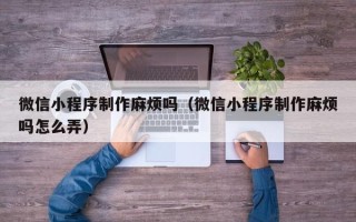 兰州微信小程序制作麻烦吗（微信小程序制作麻烦吗怎么弄）
