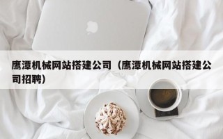 兰州鹰潭机械网站搭建公司（鹰潭机械网站搭建公司招聘）