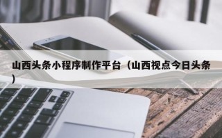 兰州山西头条小程序制作平台（山西视点今日头条）